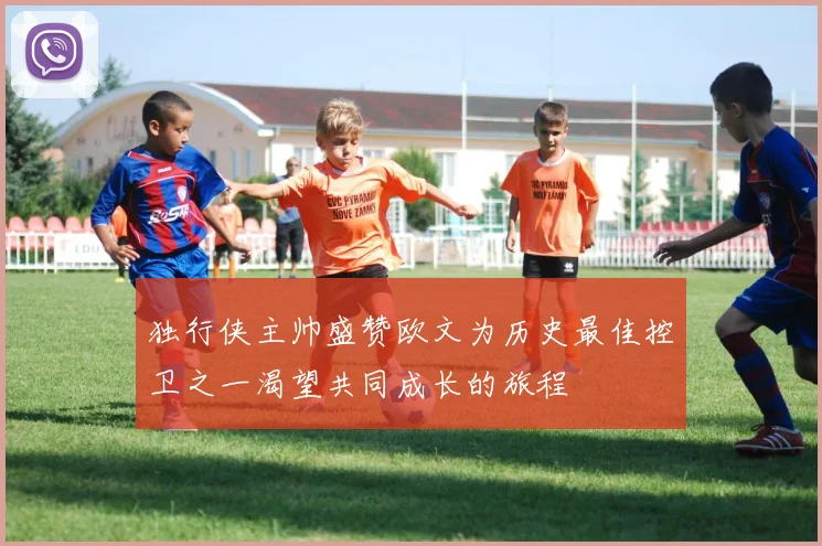 独行侠主帅盛赞欧文为历史最佳控卫之一渴望共同成长的旅程
