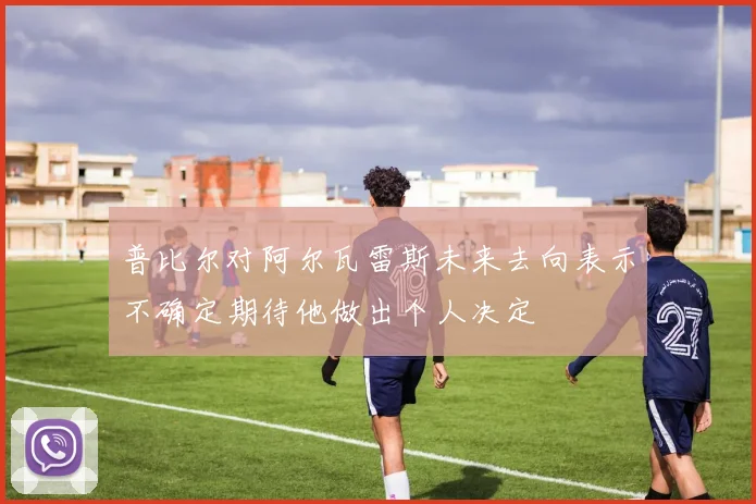 普比尔对阿尔瓦雷斯未来去向表示不确定期待他做出个人决定