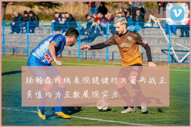杨瀚森内线表现稳健对火箭两战正负值均为正数展现实力