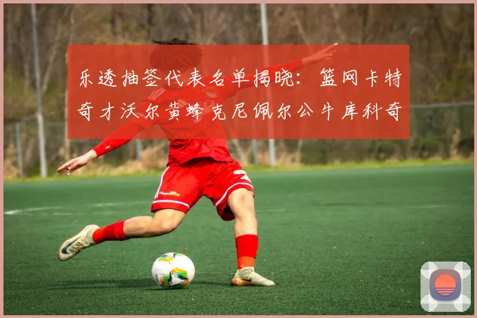 乐透抽签代表名单揭晓：篮网卡特奇才沃尔黄蜂克尼佩尔公牛库科奇齐聚一堂