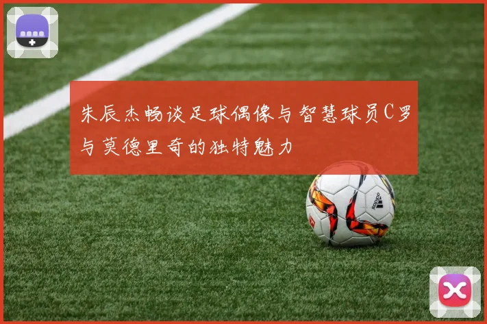 朱辰杰畅谈足球偶像与智慧球员C罗与莫德里奇的独特魅力