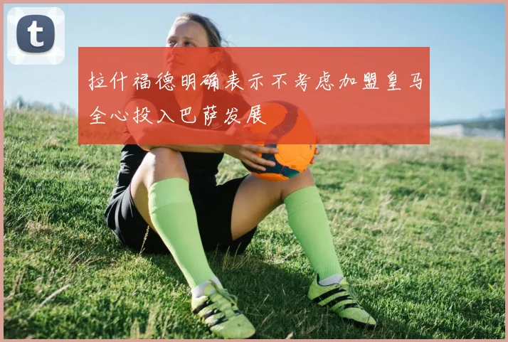 拉什福德明确表示不考虑加盟皇马全心投入巴萨发展