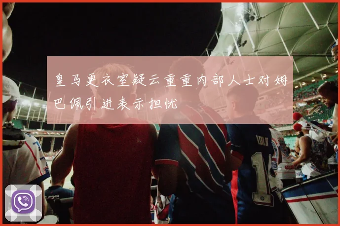 皇马更衣室疑云重重内部人士对姆巴佩引进表示担忧