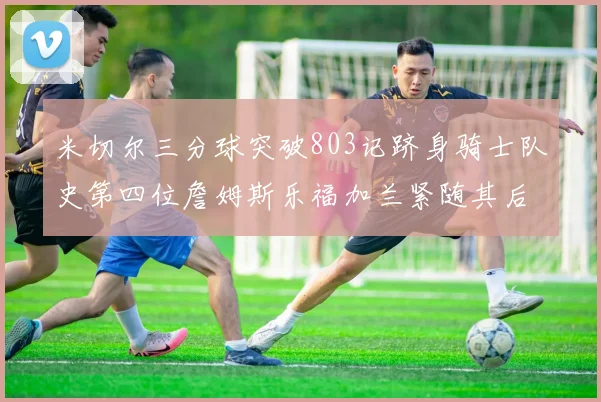 米切尔三分球突破803记跻身骑士队史第四位詹姆斯乐福加兰紧随其后