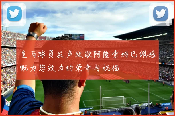 皇马球员发声致敬阿隆索姆巴佩感慨为您效力的荣幸与祝福