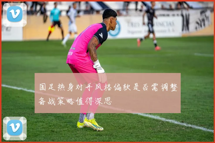 国足热身对手风格偏软是否需调整备战策略值得深思