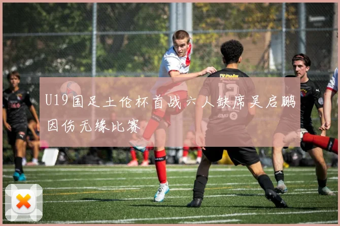 U19国足土伦杯首战六人缺席吴启鹏因伤无缘比赛