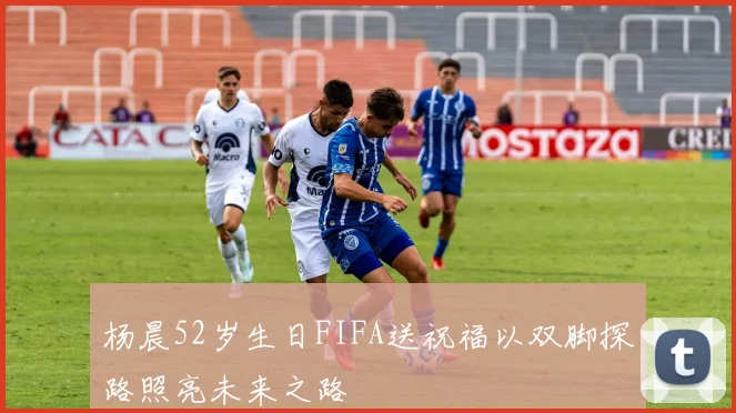 杨晨52岁生日FIFA送祝福以双脚探路照亮未来之路
