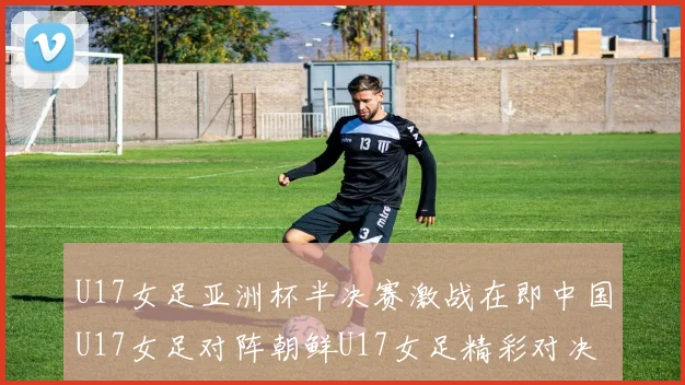 U17女足亚洲杯半决赛激战在即中国U17女足对阵朝鲜U17女足精彩对决即将开启