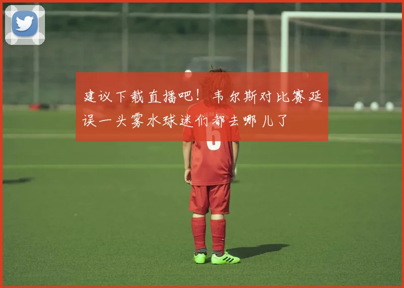 建议下载直播吧！韦尔斯对比赛延误一头雾水球迷们都去哪儿了