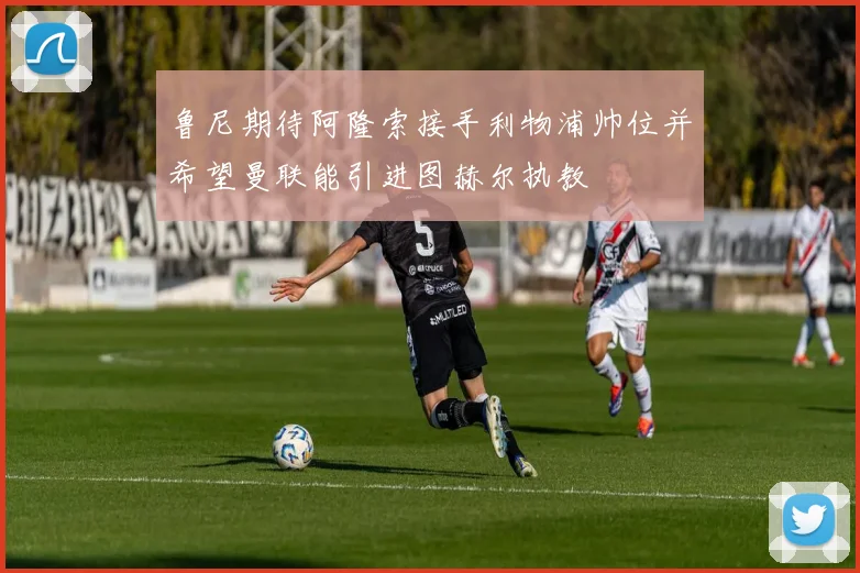 鲁尼期待阿隆索接手利物浦帅位并希望曼联能引进图赫尔执教
