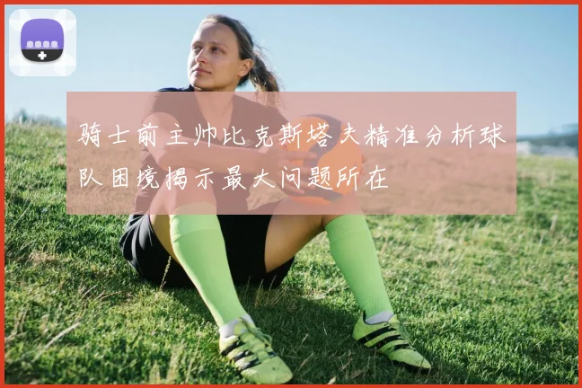 骑士前主帅比克斯塔夫精准分析球队困境揭示最大问题所在