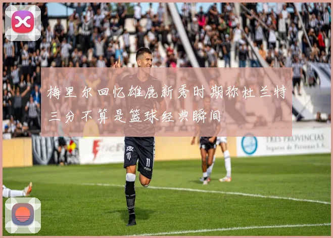 梅里尔回忆雄鹿新秀时期称杜兰特三分不算是篮球经典瞬间