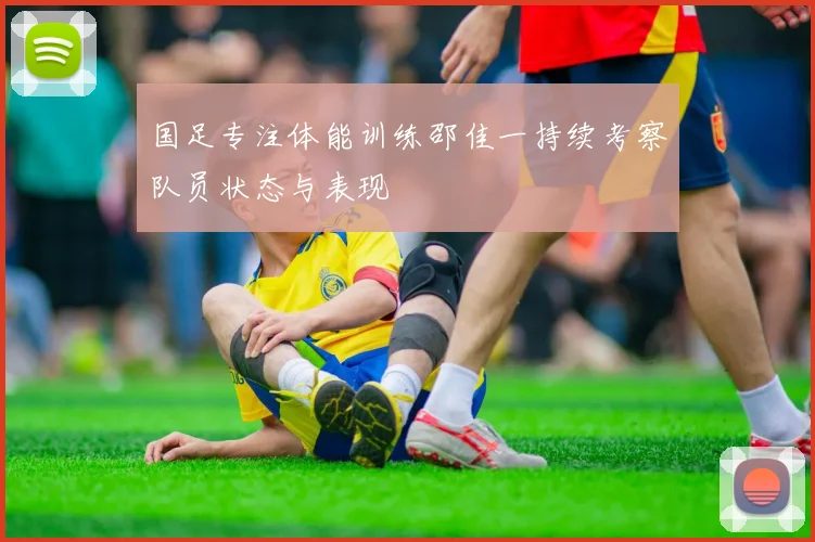 国足专注体能训练邵佳一持续考察队员状态与表现